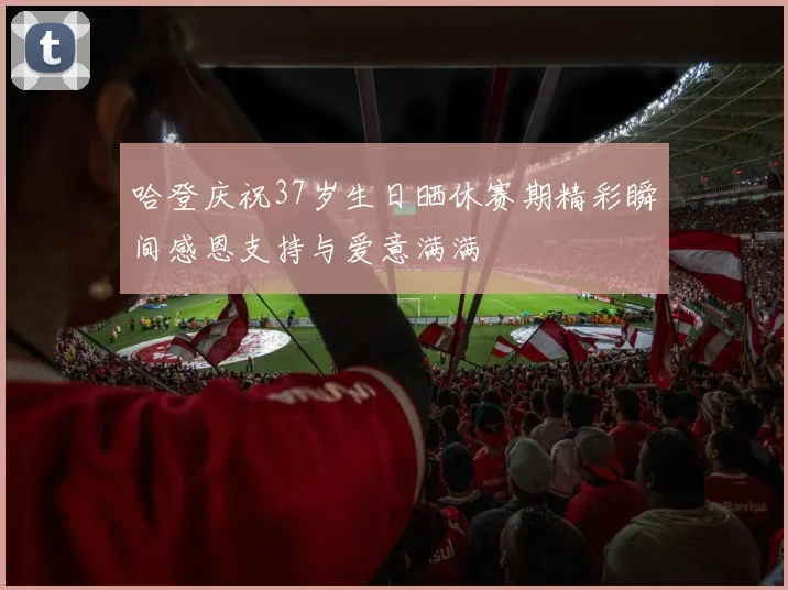 哈登庆祝37岁生日晒休赛期精彩瞬间感恩支持与爱意满满