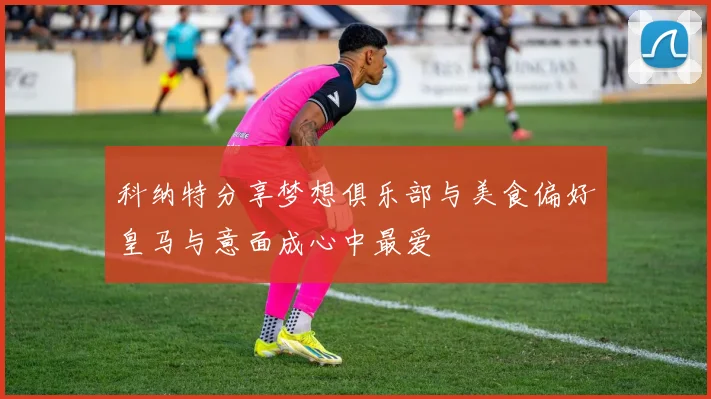 科纳特分享梦想俱乐部与美食偏好皇马与意面成心中最爱