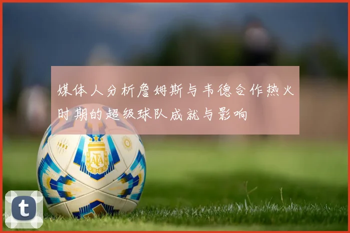 媒体人分析詹姆斯与韦德合作热火时期的超级球队成就与影响