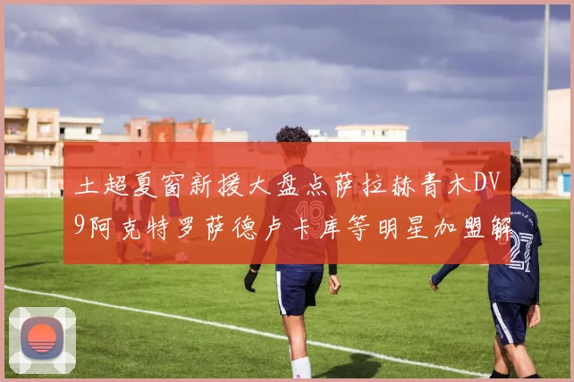土超夏窗新援大盘点萨拉赫青木DV9阿克特罗萨德卢卡库等明星加盟解析