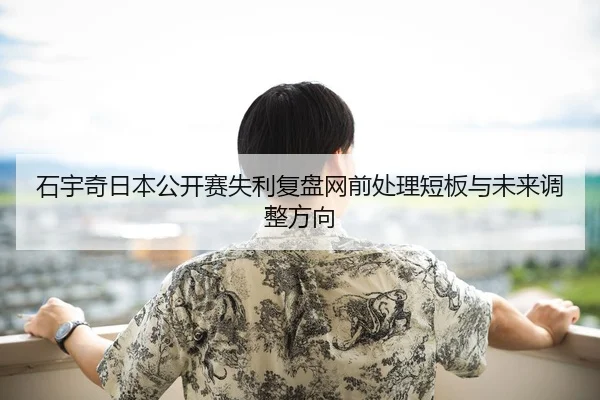 石宇奇日本公开赛失利复盘网前处理短板与未来调整方向