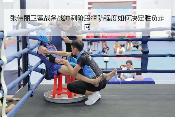 张伟丽卫冕战备战冲刺阶段摔防强度如何决定胜负走向