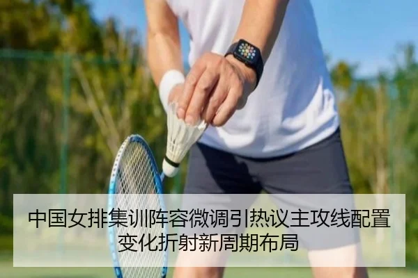 中国女排集训阵容微调引热议主攻线配置变化折射新周期布局