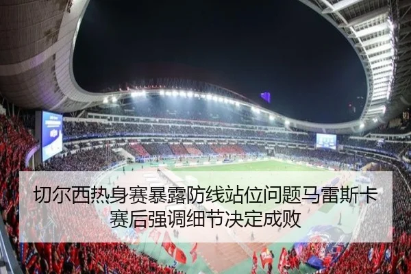 切尔西热身赛暴露防线站位问题马雷斯卡赛后强调细节决定成败