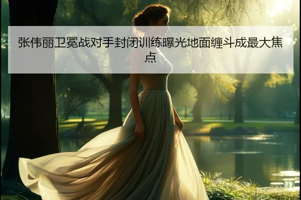 张伟丽卫冕战对手封闭训练曝光地面缠斗成最大焦点