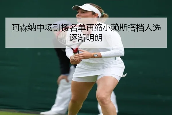 阿森纳中场引援名单再缩小赖斯搭档人选逐渐明朗