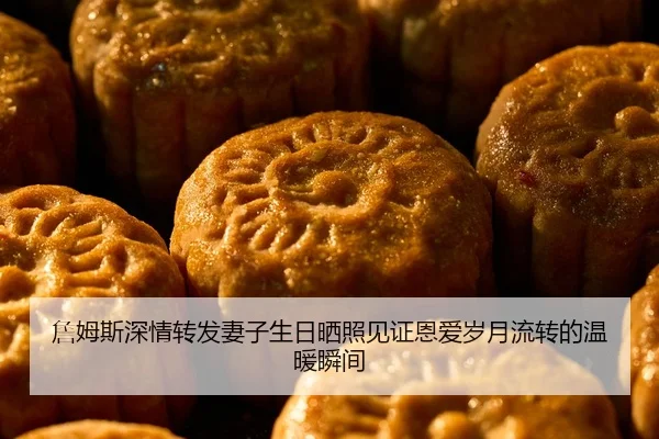 詹姆斯深情转发妻子生日晒照见证恩爱岁月流转的温暖瞬间